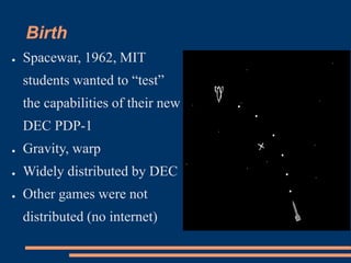 Birth
● Spacewar, 1962, MIT
students wanted to “test”
the capabilities of their new
DEC PDP-1
● Gravity, warp
● Widely distributed by DEC
● Other games were not
distributed (no internet)
 