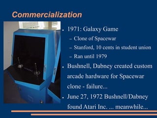 Commercialization
● 1971: Galaxy Game
– Clone of Spacewar
– Stanford, 10 cents in student union
– Ran until 1979
● Bushnell, Dabney created custom
arcade hardware for Spacewar
clone - failure...
● June 27, 1972 Bushnell/Dabney
found Atari Inc. ... meanwhile...
 