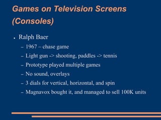 Games on Television Screens
(Consoles)
● Ralph Baer
– 1967 – chase game
– Light gun -> shooting, paddles -> tennis
– Prototype played multiple games
– No sound, overlays
– 3 dials for vertical, horizontal, and spin
– Magnavox bought it, and managed to sell 100K units
 
