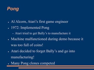 Pong
● Al Alcorn, Atari’s first game engineer
● 1972: Implemented Pong
– Atari tried to get Bally’s to manufacture it
● Machine malfunctioned during demo because it
was too full of coins!
● Atari decided to forget Bally’s and go into
manufacturing!
● Many Pong clones competed
 