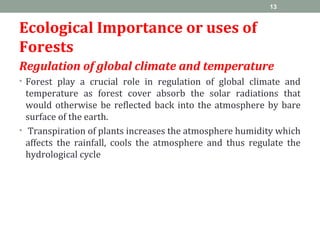 Ecological Importance or uses of
Forests
Regulation of global climate and temperature
• Forest play a crucial role in regulation of global climate and
temperature as forest cover absorb the solar radiations that
would otherwise be reflected back into the atmosphere by bare
surface of the earth.
• Transpiration of plants increases the atmosphere humidity which
affects the rainfall, cools the atmosphere and thus regulate the
hydrological cycle
13
 