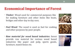Economical Importance of Forest
• Timber: Wood used for commercial purposes like
for making furniture and other items like boats,
bridges and other day to day uses.
• Fuel Wood: The wood is used as fuel for cooking
and other purposes by poor people.
• Raw material for wood based industries: forest
provide raw material for various wood based
industries like paper and pulp, sports goods,
furniture, match boxes etc.
22
 