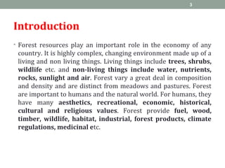 Introduction
• Forest resources play an important role in the economy of any
country. It is highly complex, changing environment made up of a
living and non living things. Living things include trees, shrubs,
wildlife etc. and non-living things include water, nutrients,
rocks, sunlight and air. Forest vary a great deal in composition
and density and are distinct from meadows and pastures. Forest
are important to humans and the natural world. For humans, they
have many aesthetics, recreational, economic, historical,
cultural and religious values. Forest provide fuel, wood,
timber, wildlife, habitat, industrial, forest products, climate
regulations, medicinal etc.
3
 