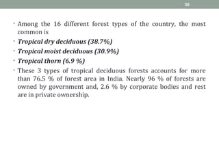 • Among the 16 different forest types of the country, the most
common is
• Tropical dry deciduous (38.7%)
• Tropical moist deciduous (30.9%)
• Tropical thorn (6.9 %)
• These 3 types of tropical deciduous forests accounts for more
than 76.5 % of forest area in India. Nearly 96 % of forests are
owned by government and, 2.6 % by corporate bodies and rest
are in private ownership.
30
 