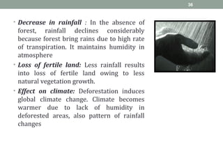 • Decrease in rainfall : In the absence of
forest, rainfall declines considerably
because forest bring rains due to high rate
of transpiration. It maintains humidity in
atmosphere
• Loss of fertile land: Less rainfall results
into loss of fertile land owing to less
natural vegetation growth.
• Effect on climate: Deforestation induces
global climate change. Climate becomes
warmer due to lack of humidity in
deforested areas, also pattern of rainfall
changes
36
 