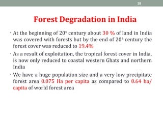 Forest Degradation in India
• At the beginning of 20th
century about 30 % of land in India
was covered with forests but by the end of 20th
century the
forest cover was reduced to 19.4%
• As a result of exploitation, the tropical forest cover in India,
is now only reduced to coastal western Ghats and northern
India
• We have a huge population size and a very low precipitate
forest area 0.075 Ha per capita as compared to 0.64 ha/
capita of world forest area
38
 