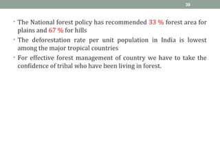 • The National forest policy has recommended 33 % forest area for
plains and 67 % for hills
• The deforestation rate per unit population in India is lowest
among the major tropical countries
• For effective forest management of country we have to take the
confidence of tribal who have been living in forest.
39
 