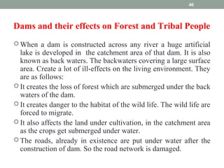 Dams and their effects on Forest and Tribal People
 When a dam is constructed across any river a huge artificial
lake is developed in the catchment area of that dam. It is also
known as back waters. The backwaters covering a large surface
area. Create a lot of ill-effects on the living environment. They
are as follows:
 It creates the loss of forest which are submerged under the back
waters of the dam.
 It creates danger to the habitat of the wild life. The wild life are
forced to migrate.
 It also affects the land under cultivation, in the catchment area
as the crops get submerged under water.
 The roads, already in existence are put under water after the
construction of dam. So the road network is damaged.
40
 