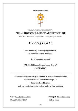 ~ 1 ~
University of Mumbai
MAHATMA EDUCATION SOCIETY’S
PILLAI HOC COLLEGE OF ARCHITECTURE
Pillai HOCL Educational Campus, HOCL Colony, Rasayani – 410 207
C e r t i f i c a t e
This is to certify that the project entitled
“Centre for Ancient Therapy”
is the bona-fide work of
“Mr. SushilKumar SureshKumar Gupta”
(2015HA0067)
Submitted to the University of Mumbai in partial fulfillment of the
requirement for the award of the degree of
Bachelor of Architecture
and was carried out in the college under my/our guidance
Guide: Ar. Sukesha Ghosh Principal: Ar. Suchita Sayaji
Date: 14 / Nov / 2019. College Seal:
 