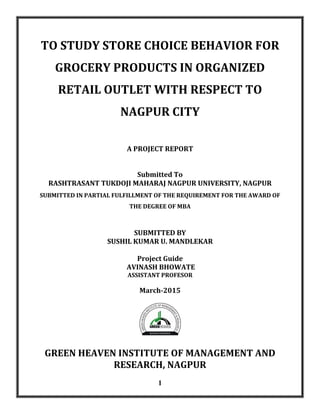 1
TO STUDY STORE CHOICE BEHAVIOR FOR
GROCERY PRODUCTS IN ORGANIZED
RETAIL OUTLET WITH RESPECT TO
NAGPUR CITY
A PROJECT REPORT
Submitted To
RASHTRASANT TUKDOJI MAHARAJ NAGPUR UNIVERSITY, NAGPUR
SUBMITTED IN PARTIAL FULFILLMENT OF THE REQUIREMENT FOR THE AWARD OF
THE DEGREE OF MBA
SUBMITTED BY
SUSHIL KUMAR U. MANDLEKAR
Project Guide
AVINASH BHOWATE
ASSISTANT PROFESOR
March-2015
GREEN HEAVEN INSTITUTE OF MANAGEMENT AND
RESEARCH, NAGPUR
 