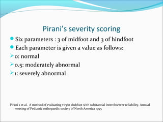 Pirani’s severity scoring
Six parameters : 3 of midfoot and 3 of hindfoot
Each parameter is given a value as follows:
 0: normal
 0.5: moderately abnormal
 1: severely abnormal




Pirani s et al. A method of evaluating virgin clubfoot with substantial interobserver reliability. Annual
    meeting of Pediatric orthopaedic society of North America 1995
 