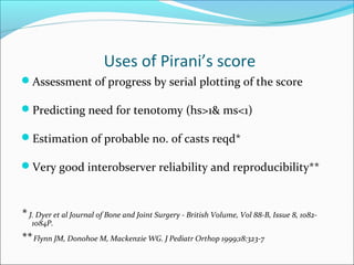 Uses of Pirani’s score
Assessment of progress by serial plotting of the score

Predicting need for tenotomy (hs>1& ms<1)

Estimation of probable no. of casts reqd*

Very good interobserver reliability and reproducibility**



* J. Dyer et al Journal of Bone and Joint Surgery - British Volume, Vol 88-B, Issue 8, 1082-
   1084P.
** Flynn JM, Donohoe M, Mackenzie WG. J Pediatr Orthop 1999;18:323-7
 