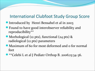 International Clubfoot Study Group Score
Introduced by Henri Bensahel et al in 2003
Found to have good interobserver reliability and
 reproducibility**
Morhological (12 pts), functional (24 pts) &
 radiological (12 pts) parameters
Maximum of 60 for most deformed and 0 for normal
 feet
**Celebi L et al J Pediatr Orthop B. 2006;15:34-36.
 