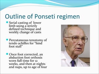 Outline of Ponseti regimen
Serial casting of lower
  limb using a strictly
  defined technique and
  weekly change of casts

Percutaneous tenotomy of
  tendo achilles for “hind
  foot stall”

Once foot corrected, an
  abduction foot orthosis
  worn full time for 12
  weeks, and then at nights
  and naps, up to age of four
 