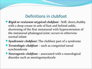 Definitions in clubfoot
Rigid or resistant atypical clubfoot : Stiff, short,chubby
 with a deep crease in sole of foot and behind ankle,
 shortening of the first metatarsal with hyperextension of
 the metatarsal phalangeal joint; occurs in otherwise
 normal infant
Syndromic clubfoot: The clubfoot part of a syndrome
Teratologic clubfoot – such as congenital tarsal
 synchondrosis
Neurogenic clubfoot – associated with a neurological
 disorder such as meningomyelocele
 