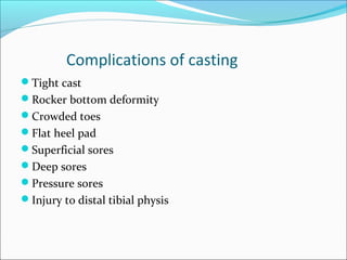 Complications of casting
Tight cast
Rocker bottom deformity
Crowded toes
Flat heel pad
Superficial sores
Deep sores
Pressure sores
Injury to distal tibial physis
 
