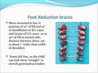 Foot Abduction braces
Shoes mounted to bar in
  position of 70° of ER and 15°
  of dorsiflexion in B/L cases
  and incase of U/L cases 30 to
  40° of ER in normal side,
  distance between shoes set
  at about 1˝ wider than width
  of shoulders

 Knees left free, so the child
  can kick them “straight” to
  stretch gastrosoleus tendon
 