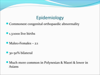 Epidemiology
Commonest congenital orthopaedic abnormality


1.3:1000 live births


Males>Females – 2:1


30-50% bilateral


Much more common in Polynesian & Maori & lower in
  Asians
 