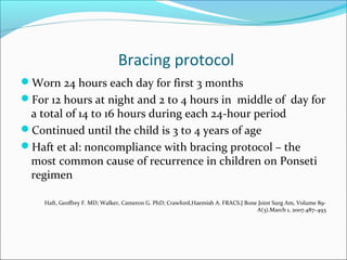 Bracing protocol
Worn 24 hours each day for first 3 months
For 12 hours at night and 2 to 4 hours in middle of day for
 a total of 14 to 16 hours during each 24-hour period
Continued until the child is 3 to 4 years of age
Haft et al: noncompliance with bracing protocol – the
 most common cause of recurrence in children on Ponseti
 regimen

    Haft, Geoffrey F. MD; Walker, Cameron G. PhD; Crawford,Haemish A. FRACS.J Bone Joint Surg Am, Volume 89-
                                                                                  A(3).March 1, 2007.487–493
 