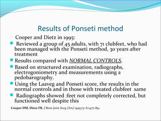 Results of Ponseti method
   Cooper and Dietz in 1995:
 Reviewed a group of 45 adults, with 71 clubfeet, who had
  been managed with the Ponseti method, 30 years after
  treatment
Results compared with NORMAL CONTROLS.
Based on structured examination, radiographs,
  electrogoniometry and measurements using a
  pedobarography.
Using the Laaveg and Ponseti score, the results in the
  normal controls and in those with treated clubfeet same
 Radiographs showed :feet not completely corrected, but
  functioned well despite this
Cooper DM, Dietz FR. J Bone Joint Surg [Am] 1995;77-A:1477-89.
 