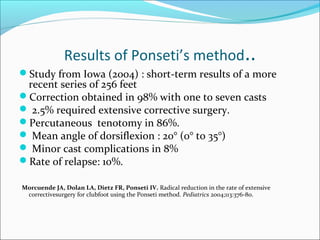 Results of Ponseti’s method..
Study from Iowa (2004) : short-term results of a more
 recent series of 256 feet
Correction obtained in 98% with one to seven casts
 2.5% required extensive corrective surgery.
Percutaneous tenotomy in 86%.
 Mean angle of dorsiflexion : 20° (0° to 35°)
 Minor cast complications in 8%
Rate of relapse: 10%.

Morcuende JA, Dolan LA, Dietz FR, Ponseti IV. Radical reduction in the rate of extensive
 correctivesurgery for clubfoot using the Ponseti method. Pediatrics 2004;113:376-80.
 