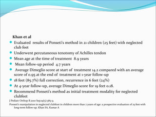 Khan et al
 Evaluated results of Ponseti's method in 21 children (25 feet) with neglected
  club feet
 Underwent percutaneous tenotomy of Achilles tendon
 Mean age at the time of treatment 8.9 years
 Mean follow-up period 4.7 years
 Average Dimeglio score at start of treatment 14.2 compared with an average
  score of 0.95 at the end of treatment at 1-year follow-up
 18 feet (85.7%) full correction, recurrence in 6 feet (24%)
 At 4-year follow-up, average Dimeglio score for 19 feet 0.18.
 Recommend Ponseti's method as initial treatment modality for neglected
  clubfeet
J Pediatr Orthop B.2010 Sep;19(5):385-9.
Ponseti's manipulation in neglected clubfoot in children more than 7 years of age: a prospective evaluation of 25 feet with
    long-term follow-up. Khan SA, Kumar A
 