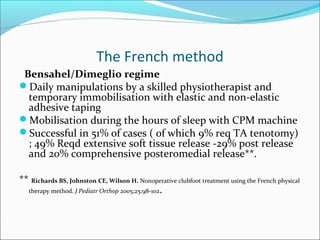 The French method
 Bensahel/Dimeglio regime
Daily manipulations by a skilled physiotherapist and
  temporary immobilisation with elastic and non-elastic
  adhesive taping
Mobilisation during the hours of sleep with CPM machine
Successful in 51% of cases ( of which 9% req TA tenotomy)
  ; 49% Reqd extensive soft tissue release -29% post release
  and 20% comprehensive posteromedial release**.

** Richards BS, Johnston CE, Wilson H. Nonoperative clubfoot treatment using the French physical
  therapy method. J Pediatr Orthop 2005;25:98-102.
 