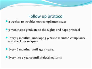 Follow up protocol
2 weeks: to troubleshoot compliance issues

3 months: to graduate to the nights and naps protocol

Every 4 months: until age 3 years to monitor compliance
  and check for relapses

Every 6 months: until age 4 years.

Every 1 to 2 years: until skeletal maturity
 