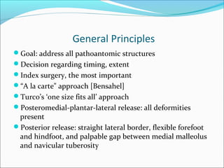 General Principles
Goal: address all pathoantomic structures
Decision regarding timing, extent
Index surgery, the most important
“A la carte" approach [Bensahel]
Turco’s ‘one size fits all’ approach
Posteromedial-plantar-lateral release: all deformities
 present
Posterior release: straight lateral border, flexible forefoot
 and hindfoot, and palpable gap between medial malleolus
 and navicular tuberosity
 