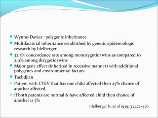  Wynne-Davies : polygenic inheritance
 Multifactorial inheritance established by genetic epidemiologic
  research by Idelberger
 32.5% concordance rate among monozygotic twins as compared to
  2.9% among dizygotic twins
 Major gene effect (inherited in recessive manner) with additional
  polygenes and environmental factors
 Tachdjian
 Patient with CTEV that has one child affected then 25% chance of
  another affected
 If both parents are normal & have affected child then chance of
  another is 5%
                                         Idelberger K. et al 1939; 33:272–276
 
