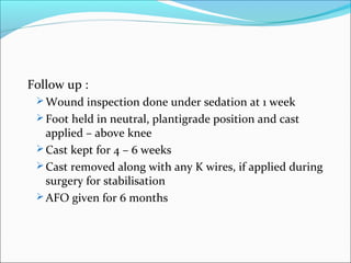 Follow up :
  Wound inspection done under sedation at 1 week
  Foot held in neutral, plantigrade position and cast
   applied – above knee
  Cast kept for 4 – 6 weeks
  Cast removed along with any K wires, if applied during
   surgery for stabilisation
  AFO given for 6 months
 