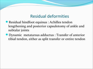 Residual deformities
Residual hindfoot equinus : Achilles tendon
 lengthening and posterior capsulotomy of ankle and
 subtalar joints
Dynamic metatarsus adductus : Transfer of anterior
 tibial tendon, either as split transfer or entire tendon
 