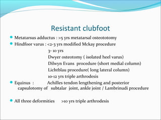 Resistant clubfoot
 Metatarsus adductus : >5 yrs metatarsal osteototomy
 Hindfoor varus : <2-3 yrs modified Mckay procedure
                 3- 10 yrs
                 Dwyer osteotomy ( isolated heel varus)
                 Dilwyn Evans procedure (short medial column)
                 Lichtblau procedure( long lateral column)
                 10-12 yrs triple arthrodesis
 Equinus :      Achilles tendon lengthening and posterior
   capsulotomy of subtalar joint, ankle joint / Lambrinudi procedure

 All three deformities   >10 yrs triple arthrodesis
 