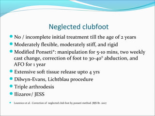 Neglected clubfoot
No / incomplete initial treatment till the age of 2 years
Moderately flexible, moderately stiff, and rigid
Modified Ponseti*: manipulation for 5-10 mins, two weekly
 cast change, correction of foot to 30-40° abduction, and
 AFO for 1 year
Extensive soft tissue release upto 4 yrs
Dilwyn-Evans, Lichtblau procedure
Triple arthrodesis
Ilizarov/ JESS
 Lourenco et al . Correction of neglected club foot by ponseti method. JBJS Br. 2007
 
