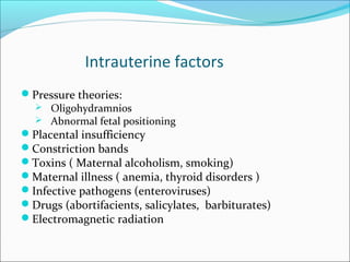 Intrauterine factors
Pressure theories:
   Oligohydramnios
   Abnormal fetal positioning
Placental insufficiency
Constriction bands
Toxins ( Maternal alcoholism, smoking)
Maternal illness ( anemia, thyroid disorders )
Infective pathogens (enteroviruses)
Drugs (abortifacients, salicylates, barbiturates)
Electromagnetic radiation
 