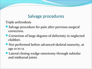 Salvage procedures
Triple arthrodesis
Salvage procedure for pain after previous surgical
  correction.
Correction of large degrees of deformity in neglected
  clubfeet.
Not performed before advanced skeletal maturity, at
  age 10 to 12
Lateral closing wedge osteotomy through subtalar
  and midtarsal joints
 