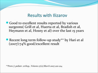 Results with Ilizarov
Good to excellent results reported by various
   surgeons( Grill et al, Huerta et al, Bradish et al,
   Heymann et al, Hosny et al) over the last 15 years

Recent long term follow-up study** by Hari et al
   (2007):74% good/excellent result




**Prem: J. pediatr. orthop., Volume 27(2).March 2007.220-224
 