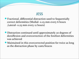 JESS
Fractional, differential distraction used to Sequentially
  correct deformities (Medial- 0.25 mm every 6 hours
  ,Lateral- 0.25 mm every 12 hours)

Distraction continued until approximately 20 degrees of
 dorsiflexion and overcorrection of the forefoot deformities
 was achieved
Maintained in this overcorrected position for twice as long
 as the distraction phase by casts/braces
 