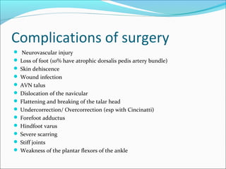 Complications of surgery
 Neurovascular injury
 Loss of foot (10% have atrophic dorsalis pedis artery bundle)
 Skin dehiscence
 Wound infection
 AVN talus
 Dislocation of the navicular
 Flattening and breaking of the talar head
 Undercorrection/ Overcorrection (esp with Cincinatti)
 Forefoot adductus
 Hindfoot varus
 Severe scarring
 Stiff joints
 Weakness of the plantar flexors of the ankle
 