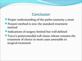 Conclusion
Proper understanding of the patho-anatomy a must
Ponseti method is now the standard treatment
 method
Indications of surgery limited but well defined
Turco’s posteromedial soft tissue release remains the
 treatment of choice in most cases amenable to
 surgical treatment
 