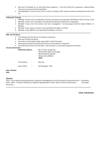  Was the first Manger to run the profit centre expenses in the first month of its operation without taking
financial assistance from the head office
 Had developed a universal test chassis to test run engines after overhaul without mounting the same on the
car
Professional Trainings
 Attended 10 days servicestandards& customer satisfaction trainingheld at TATA Motors Plantin Pimpri ,Pune
 Attended 4 days service managers training held by Mahindra & Mahindra at Bangalore
 Attended 3 days train the trainees and sales management training program held by General Motors at
Mumbai
 Attended 3 days dealer initiation training held By Tata Motors at Thane
 Attended 2 days DQCTCT training held By Tata Motors at Thane
Skills and Attributes
 Firm believer and fastlearner of systems ,and process
 Keen eye for MIS and reports.
 Focused on achievingthe targets, good public relation by nature.
 Pleasingpersonality,team player,very tactical and systematic in approach.
 Personally valuetime of self and other , hence believe in a time bound approach of projects
Personal Information
Residential Address: #42, 7th Floor,Ganga CHS,
90 feet Road, Near Kamal Sagar
Bhandup {East}, Mumbai
Maharashtra 400042
INDIA
Family Status : Married
Date of Birth : 20th December 1974
Place: Mumbai
Date:
Education
2013 : PursuingPostGraduateDiploma in Operations Management from MIT School of DistanceEducation – 2 Semesters
1991 – 1994 : Diploma In Mechanical Engineering(Automobile Trade) –Board of Technical Education, Karnataka
University.
SUSHIL SUDHAKARAN
 