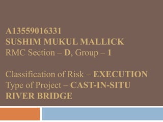 A13559016331
SUSHIM MUKUL MALLICK
RMC Section – D, Group – 1
Classification of Risk – EXECUTION
Type of Project – CAST-IN-SITU
RIVER BRIDGE
 