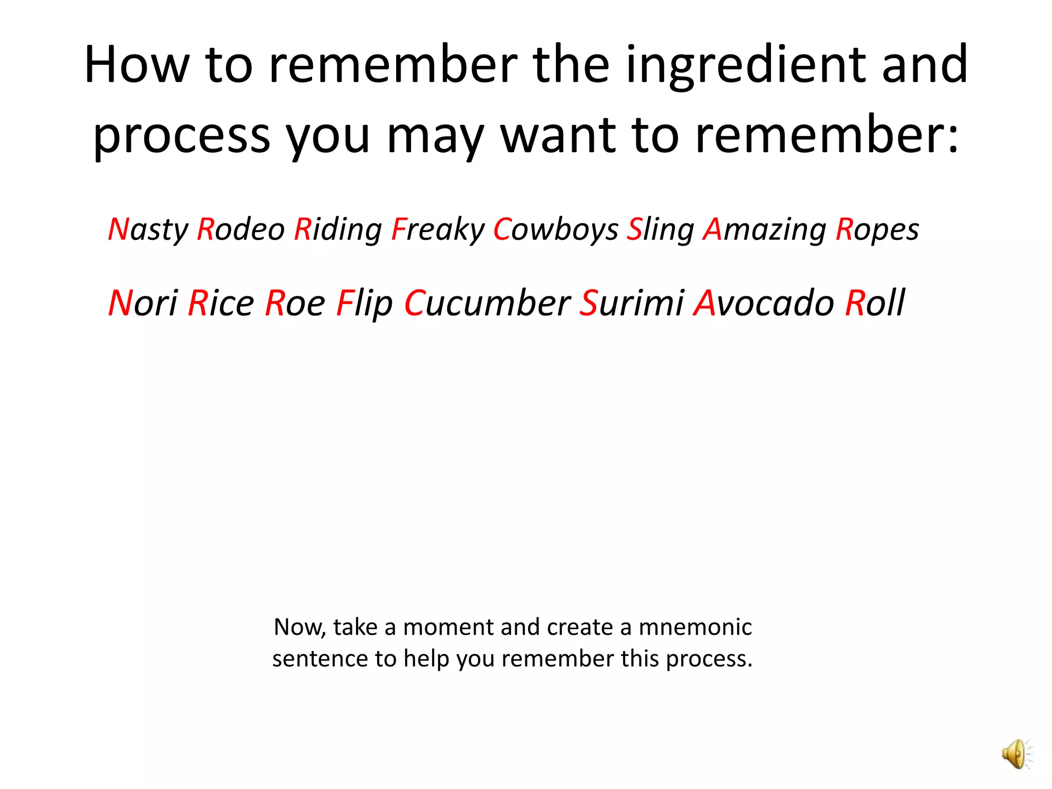 How to remember the ingredient and
process you may want to remember:
Nasty Rodeo Riding Freaky Cowboys Sling Amazing Ropes

Nori Rice Roe Flip Cucumber Surimi Avocado Roll




          Now, take a moment and create a mnemonic
          sentence to help you remember this process.
 