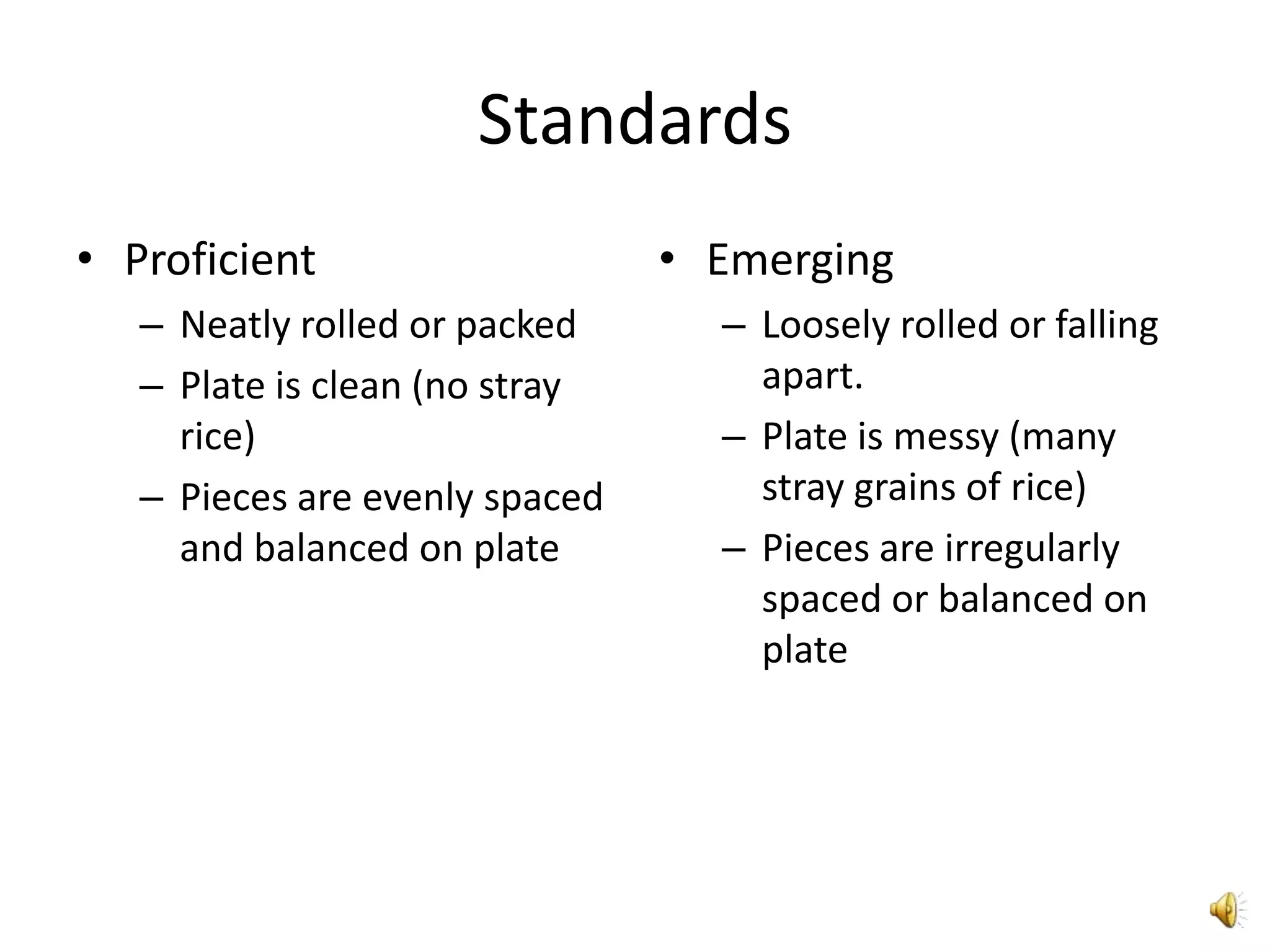 Standards
• Proficient                    • Emerging
   – Neatly rolled or packed      – Loosely rolled or falling
   – Plate is clean (no stray       apart.
     rice)                        – Plate is messy (many
   – Pieces are evenly spaced       stray grains of rice)
     and balanced on plate        – Pieces are irregularly
                                    spaced or balanced on
                                    plate
 