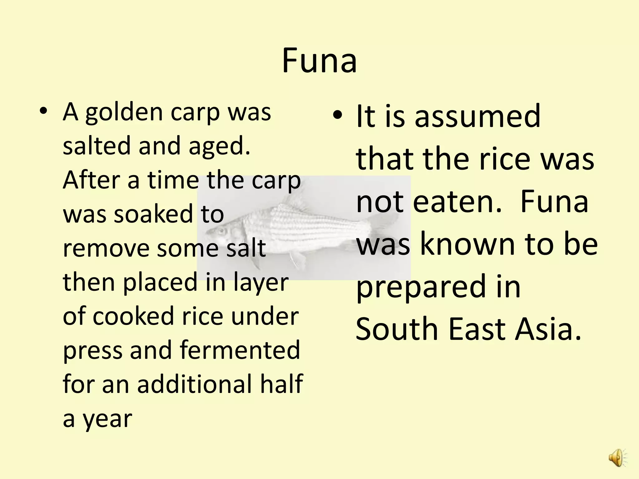 Funa
• A golden carp was        • It is assumed
  salted and aged.
                             that the rice was
  After a time the carp
  was soaked to              not eaten. Funa
  remove some salt           was known to be
  then placed in layer       prepared in
  of cooked rice under
                             South East Asia.
  press and fermented
  for an additional half
  a year
 