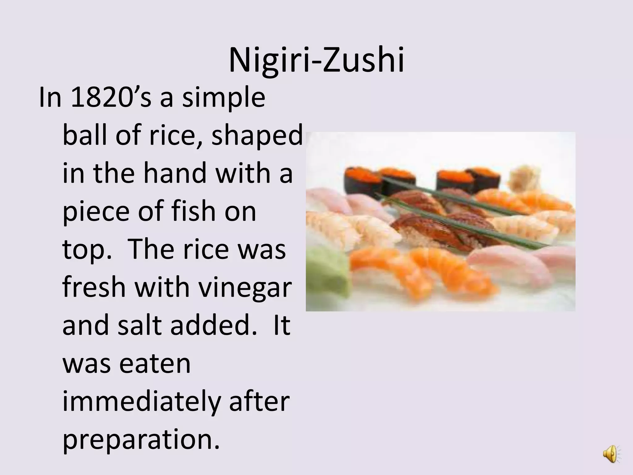 Nigiri-Zushi
In 1820’s a simple
  ball of rice, shaped
  in the hand with a
  piece of fish on
  top. The rice was
  fresh with vinegar
  and salt added. It
  was eaten
  immediately after
  preparation.
 