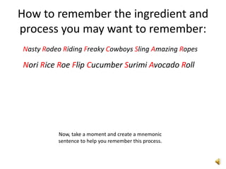 How to remember the ingredient and
process you may want to remember:
Nasty Rodeo Riding Freaky Cowboys Sling Amazing Ropes

Nori Rice Roe Flip Cucumber Surimi Avocado Roll




          Now, take a moment and create a mnemonic
          sentence to help you remember this process.
 