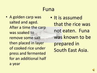 Funa
• A golden carp was        • It is assumed
  salted and aged.
                             that the rice was
  After a time the carp
  was soaked to              not eaten. Funa
  remove some salt           was known to be
  then placed in layer       prepared in
  of cooked rice under
                             South East Asia.
  press and fermented
  for an additional half
  a year
 