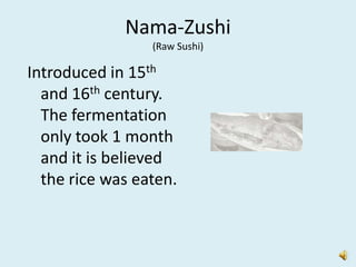 Nama-Zushi
                 (Raw Sushi)

Introduced in 15th
  and 16th century.
  The fermentation
  only took 1 month
  and it is believed
  the rice was eaten.
 