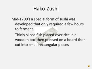 Hako-Zushi
Mid-1700’s a special form of sushi was
 developed that only required a few hours
 to ferment.
 Thinly sliced fish placed over rice in a
 wooden box then pressed on a board then
 cut into small rectangular pieces
 